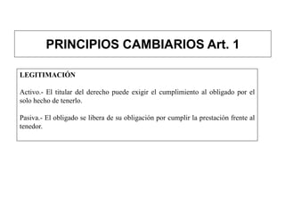 PRINCIPIOS CAMBIARIOS Art. 1
LEGITIMACIÓN
Activo.- El titular del derecho puede exigir el cumplimiento al obligado por el
solo hecho de tenerlo.
Pasiva.- El obligado se libera de su obligación por cumplir la prestación frente al
tenedor.
 
