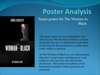 Teaser poster for The Women In Black  This teaser poster is very minimalistic. Not only because The Women In Black is a horror movie but also as it is realised next year there is still time for the production to realise more teaser trailers or posters. As The Women In Black is a very famous story they don’t want to give anything away to an audience who have not seen the theatre production. This makes an audience more interested as hardly of their questions are answered. 