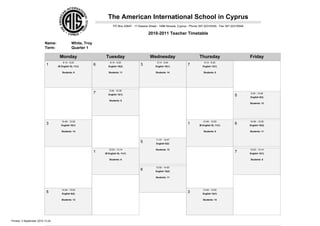 The American International School in Cyprus
                                                                       PO Box 23847 - 11 Kassos Street - 1686 Nicosia, Cyprus - Phone 357-22316345 - Fax 357-22316549

                                                                                                2010-2011 Teacher Timetable

                          Name:               White, Troy
                          Term:               Quarter 1

                                   Monday                       Tuesday                          Wednesday                           Thursday                           Friday
                                      8:14 - 9:25                   8:14 - 9:25                       8:14 - 9:24                        8:14 - 9:25
                           1      IB English SL 11(1)
                                                            6     English 10(2)
                                                                                          3          English 10(1)
                                                                                                                            7          English 12(1)

                                     Students: 6                   Students: 11                      Students: 14                       Students: 8




                                                                   9:28 - 10:39
                                                            7     English 12(1)                                                                                         9:35 - 10:46
                                                                                                                                                              5         English 8(2)
                                                                   Students: 8
                                                                                                                                                                        Students: 13




                                     10:49 - 12:00                                                                                      10:49 - 12:00                   10:49 - 12:00
                           3        English 10(1)
                                                                                                                            1        IB English SL 11(1)
                                                                                                                                                              6         English 10(2)

                                     Students: 14                                                                                       Students: 6                     Students: 11


                                                                                                     11:37 - 12:47
                                                                                          5           English 8(2)

                                                                   12:03 - 13:14                     Students: 13                                                       12:03 - 13:14
                                                            1   IB English SL 11(1)
                                                                                                                                                              7         English 12(1)

                                                                   Students: 6                                                                                          Students: 8


                                                                                                     12:50 - 14:00
                                                                                          6          English 10(2)

                                                                                                     Students: 11




                                     13:49 - 15:00                                                                                      13:49 - 15:00
                           5         English 8(2)
                                                                                                                            3          English 10(1)

                                     Students: 13                                                                                       Students: 14




Printed: 3 September 2010 13:24
 