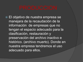 PRODUCCIONEl objetivo de nuestra empresa se manejara de la recaudación de la información  de empresas que no tengan el espacio adecuado para la clasificación, restauración y preservación del archivo inactivo e histórico. (archivo muerto). Donde en nuestra empresa tendremos el uso adecuado para ellos.