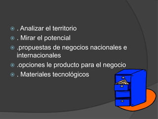 . Analizar el territorio . Mirar el potencial.propuestas de negocios nacionales e internacionales.opciones le producto para el negocio. Materiales tecnológicos