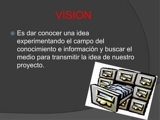 VISIONEs dar conocer una idea experimentando el campo del conocimiento e información y buscar el medio para transmitir la idea de nuestro proyecto.