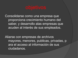 objetivosConsolidarse como una empresa que proporciona crecimiento humano del saber, y desarrollo alas empresas que acuden al interés de sus empleados.Aliarse con empresas de archivos mayores, menores, publicas, privadas, para el acceso al información de sus ciudadanos.