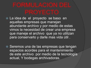 FORMULACION DEL PROYECTOLa idea de  el  proyecto  se baso  en aquellas empresas que manejan  abundante archivo y por medio de estas vimos la necesidad de crear una empresa que maneje el archivo  que ya no utilizan  para conservarlo y darle mas vida útil .Seremos una de las empresas que tengan espacios acordes para el mantenimiento de este archivo  por medio de la tecnología actual, Y bodegas archivadoras.