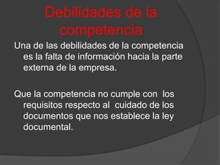 Debilidades de la competenciaUna de las debilidades de la competencia es la falta de información hacia la parte externa de la empresa. Que la competencia no cumple con  los requisitos respecto al  cuidado de los documentos que nos establece la ley documental.