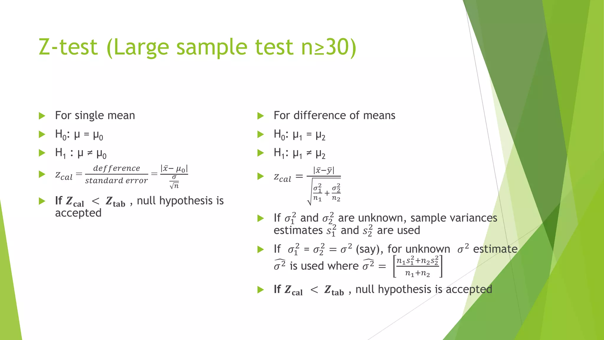 Z-test (Large sample test n≥30)
 For single mean
 H0: µ = µ0
 H1 : µ ≠ µ0
 𝑧𝑐𝑎𝑙 =
𝑑𝑒𝑓𝑓𝑒𝑟𝑒𝑛𝑐𝑒
𝑠𝑡𝑎𝑛𝑑𝑎𝑟𝑑 𝑒𝑟𝑟𝑜𝑟
=
ҧ
𝑥− 𝜇0
𝜎
𝑛
 If 𝒁𝐜𝐚𝐥 < 𝒁𝐭𝐚𝐛 , null hypothesis is
accepted
 For difference of means
 H0: µ1 = µ2
 H1: µ1 ≠ µ2
 𝑧𝑐𝑎𝑙 =
ҧ
𝑥− ത
𝑦
𝜎1
2
𝑛1
+
𝜎2
2
𝑛2
 If 𝜎1
2
and 𝜎2
2
are unknown, sample variances
estimates 𝑠1
2
and 𝑠2
2
are used
 If 𝜎1
2
= 𝜎2
2
= 𝜎2
(say), for unknown 𝜎2
estimate
෢
𝜎2 is used where ෢
𝜎2 =
𝑛1𝑠1
2+𝑛2𝑠2
2
𝑛1+𝑛2
 If 𝒁𝐜𝐚𝐥 < 𝒁𝐭𝐚𝐛 , null hypothesis is accepted
 