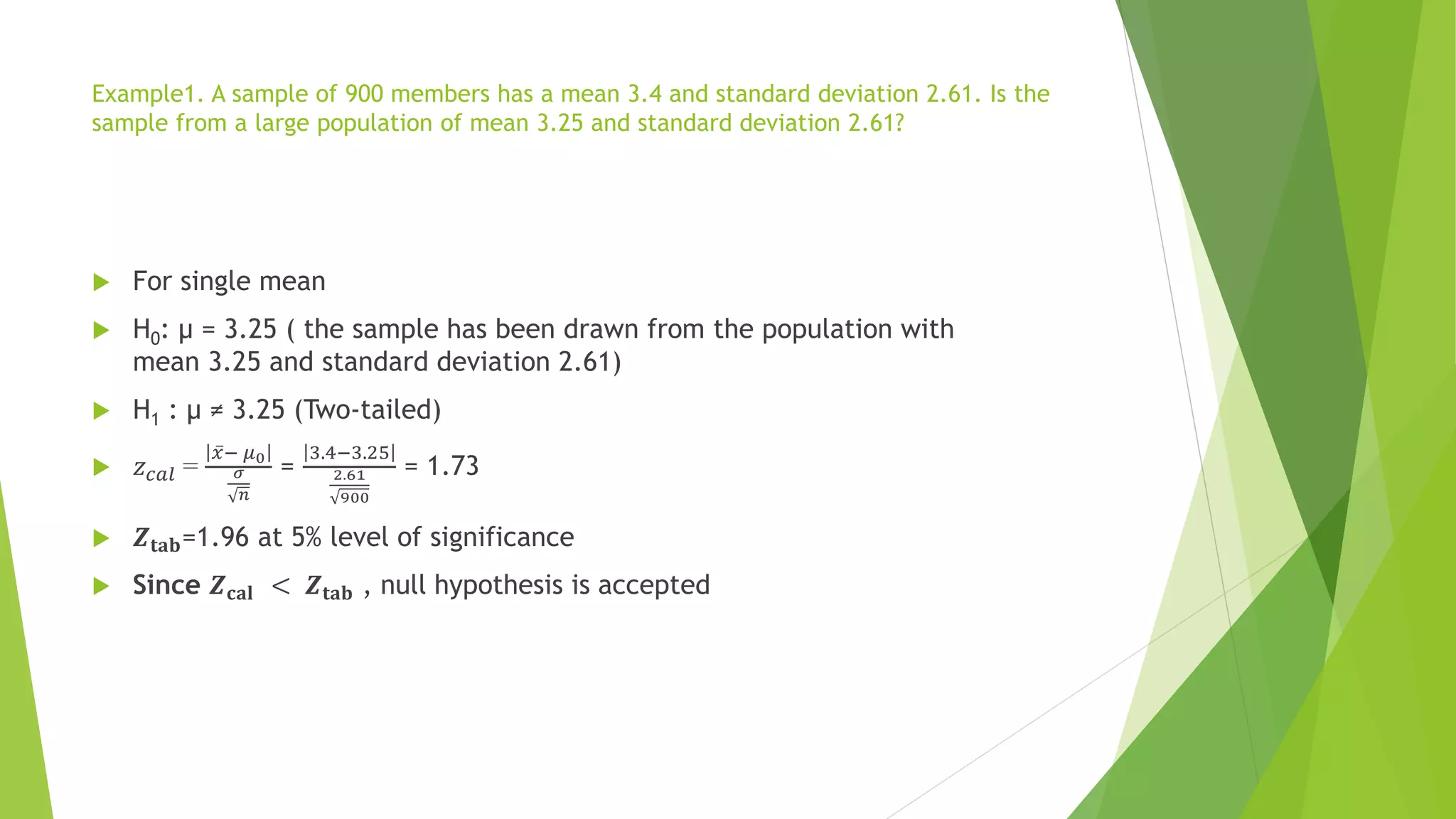 Example1. A sample of 900 members has a mean 3.4 and standard deviation 2.61. Is the
sample from a large population of mean 3.25 and standard deviation 2.61?
 For single mean
 H0: µ = 3.25 ( the sample has been drawn from the population with
mean 3.25 and standard deviation 2.61)
 H1 : µ ≠ 3.25 (Two-tailed)
 𝑧𝑐𝑎𝑙 =
ҧ
𝑥− 𝜇0
𝜎
𝑛
=
3.4−3.25
2.61
900
= 1.73
 𝒁𝐭𝐚𝐛=1.96 at 5% level of significance
 Since 𝒁𝐜𝐚𝐥 < 𝒁𝐭𝐚𝐛 , null hypothesis is accepted
 