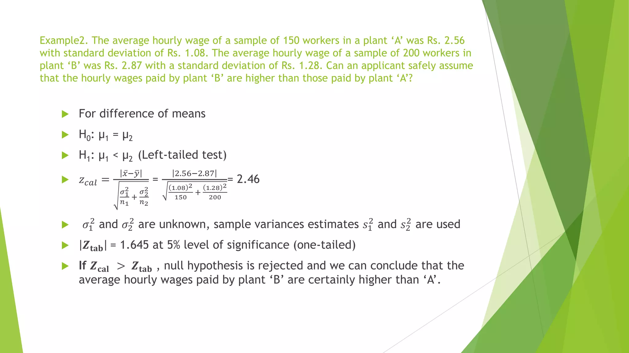 Example2. The average hourly wage of a sample of 150 workers in a plant ‘A’ was Rs. 2.56
with standard deviation of Rs. 1.08. The average hourly wage of a sample of 200 workers in
plant ‘B’ was Rs. 2.87 with a standard deviation of Rs. 1.28. Can an applicant safely assume
that the hourly wages paid by plant ‘B’ are higher than those paid by plant ‘A’?
 For difference of means
 H0: µ1 = µ2
 H1: µ1 < µ2 (Left-tailed test)
 𝑧𝑐𝑎𝑙 =
ҧ
𝑥− ത
𝑦
𝜎1
2
𝑛1
+
𝜎2
2
𝑛2
=
2.56−2.87
1.08 2
150
+
1.28 2
200
= 2.46
 𝜎1
2
and 𝜎2
2
are unknown, sample variances estimates 𝑠1
2
and 𝑠2
2
are used
 𝒁𝐭𝐚𝐛 = 1.645 at 5% level of significance (one-tailed)
 If 𝒁𝐜𝐚𝐥 > 𝒁𝐭𝐚𝐛 , null hypothesis is rejected and we can conclude that the
average hourly wages paid by plant ‘B’ are certainly higher than ‘A’.
 