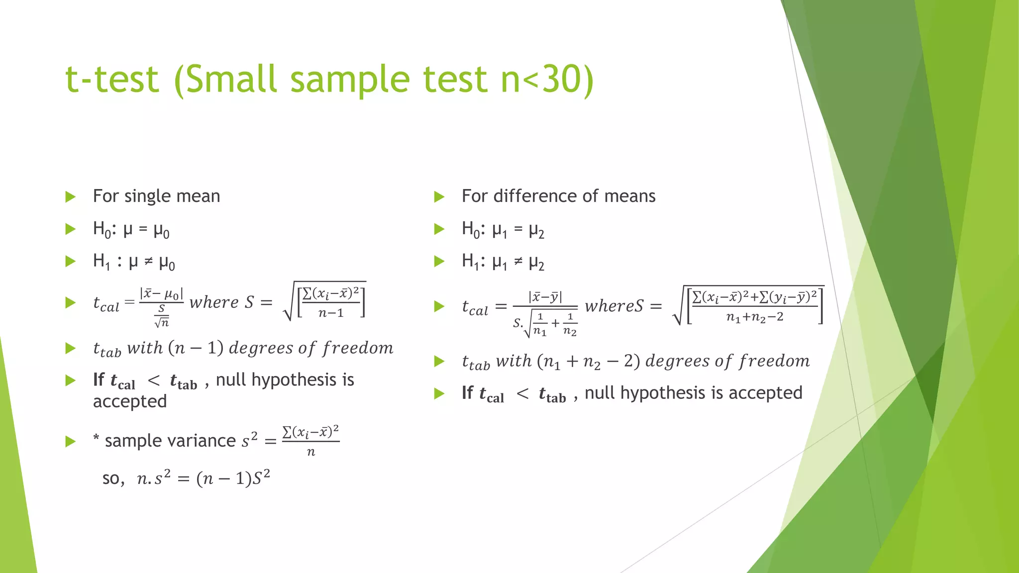 t-test (Small sample test n<30)
 For single mean
 H0: µ = µ0
 H1 : µ ≠ µ0
 𝑡𝑐𝑎𝑙 =
ҧ
𝑥− 𝜇0
𝑆
𝑛
𝑤ℎ𝑒𝑟𝑒 𝑆 =
σ 𝑥𝑖− ҧ
𝑥 2
𝑛−1
 𝑡𝑡𝑎𝑏 𝑤𝑖𝑡ℎ 𝑛 − 1 𝑑𝑒𝑔𝑟𝑒𝑒𝑠 𝑜𝑓 𝑓𝑟𝑒𝑒𝑑𝑜𝑚
 If 𝒕𝐜𝐚𝐥 < 𝒕𝐭𝐚𝐛 , null hypothesis is
accepted
 * sample variance 𝑠2
=
σ 𝑥𝑖− ҧ
𝑥 2
𝑛
so, 𝑛. 𝑠2
= (𝑛 − 1)𝑆2
 For difference of means
 H0: µ1 = µ2
 H1: µ1 ≠ µ2
 𝑡𝑐𝑎𝑙 =
ҧ
𝑥− ത
𝑦
𝑆.
1
𝑛1
+
1
𝑛2
𝑤ℎ𝑒𝑟𝑒𝑆 =
σ 𝑥𝑖− ҧ
𝑥 2+σ 𝑦𝑖− ത
𝑦 2
𝑛1+𝑛2−2
 𝑡𝑡𝑎𝑏 𝑤𝑖𝑡ℎ (𝑛1 + 𝑛2 − 2) 𝑑𝑒𝑔𝑟𝑒𝑒𝑠 𝑜𝑓 𝑓𝑟𝑒𝑒𝑑𝑜𝑚
 If 𝒕𝐜𝐚𝐥 < 𝒕𝐭𝐚𝐛 , null hypothesis is accepted
 