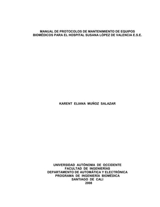 MANUAL DE PROTOCOLOS DE MANTENIMIENTO DE EQUIPOS
BIOMÉDICOS PARA EL HOSPITAL SUSANA LÓPEZ DE VALENCIA E.S.E.
KARENT ELIANA MUÑOZ SALAZAR
UNIVERSIDAD AUTÓNOMA DE OCCIDENTE
FACULTAD DE INGENIERÍAS
DEPARTAMENTO DE AUTOMÁTICA Y ELECTRÓNICA
PROGRAMA DE INGENIERÍA BIOMÉDICA
SANTIAGO DE CALI
2008
 