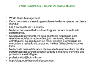 World Class Management Como construir a casa do gerenciamento das empesas de classe mundial. Ela é composta de 3 andares: Na base bons resultados são entregues por um time de alta performance. No segundo pavimento vê-se a constante disposição para reestruturar, efetuar aquisições, joint ventures, alianças estratégicas, ou seja busca-se maior sinergia e ampliação de mercados e redução de custos ou melhor utilização dos custos fixos. No topo da casa a liderança efetiva aliada a uma cultura de alta performace asseguram a continuadade e melhoria continua dos processos e estratégias.  [email_address] http://blogdoprofessorari.blogspot.com PROFESSOR ARI – Gestão de Classe Mundial  