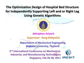 The Optimization Design of Hospital Bed Structure
for Independently Supporting Left and or Right Leg
Using Genetic Algorithms

Atthaphon Ariyarit
Supervisor: Rung Kittipichai
Department of Mechanical Engineering
Mahidol University, Thailand
2nd International Conference on Mechanical,
Industrial, and Manufacturing Technologies
Singapore, Feb 26-28, 2011

 