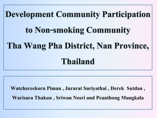 Development Community Participation
to Non-smoking Community
Tha Wang Pha District, Nan Province,
Thailand
Watchareekorn Piman , Jurarat Suriyathai , Derek Sutdan ,
Warisara Thakun , Sriwan Nosri and Peanthong Mungkala
 