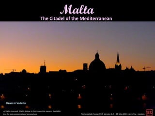 Malta
                                              The Citadel of the Mediterranean




   Dawn in Valletta.


All rights reserved. Rights belong to their respective owners. Available
free for non-commercial and personal use.                                  First created 8 may 2012. Version 1.0 - 15 May 2011. Jerry Tse. London.
 