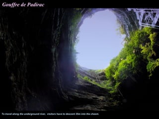 Gouffre de Padirac




To travel along the underground river, visitors have to descent 35m into the chasm.
 
