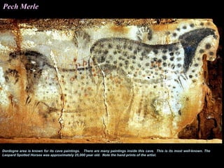 Pech Merle




Dordogne area is known for its cave paintings. There are many paintings inside this cave. This is its most well-known. The
Leopard Spotted Horses was approximately 25,000 year old. Note the hand prints of the artist.
 