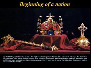 Beginning of a nation




By the 10C Prague had developed into a thriving town with a large market place, at the crossroads of Europe. The first rulers,
the Premyslids ruled the city from the Prague Castle. Above is the golden St Wenceslas Crown of the Kings of Bohemia made
in 1347, out of the original Premyslid Coronation Jewels. It has 91 gems and 20 pearls. The Orb and the Scepter were made in
the second half of the 16C.
 