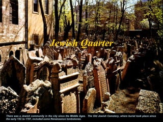 Jewish Quarter




There was a Jewish community in the city since the Middle Ages. The Old Jewish Cemetery, where burial took place since
the early 15C to 1787, included some Renaissance tombstones.
 