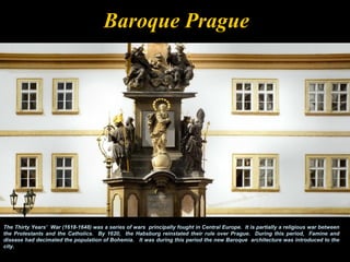 Baroque Prague




The Thirty Years’ War (1618-1648) was a series of wars principally fought in Central Europe. It is partially a religious war between
the Protestants and the Catholics. By 1620, the Habsburg reinstated their rule over Prague. During this period, Famine and
disease had decimated the population of Bohemia. It was during this period the new Baroque architecture was introduced to the
city.
 