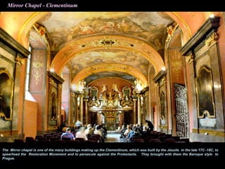 Mirror Chapel - Clementinum




The Mirror chapel is one of the many buildings making up the Clementinum, which was built by the Jesuits in the late 17C -18C, to
spearhead the Restoration Movement and to persecute against the Protestants. They brought with them the Baroque style to
Prague.
 