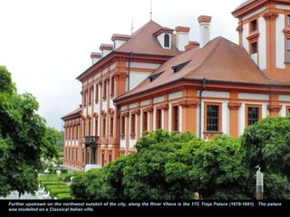 Further upstream on the northwest outskirt of the city, along the River Vltava is the 17C Troja Palace (1679-1691). The palace
was modelled on a Classical Italian villa.
 