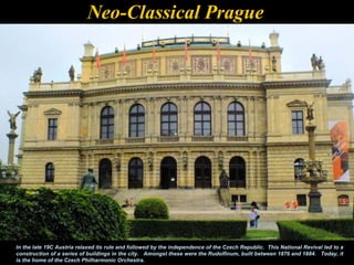 Neo-Classical Prague




In the late 19C Austria relaxed its rule and followed by the independence of the Czech Republic. This National Revival led to a
construction of a series of buildings in the city. Amongst these were the Rudolfinum, built between 1876 and 1884. Today, it
is the home of the Czech Philharmonic Orchestra.
 
