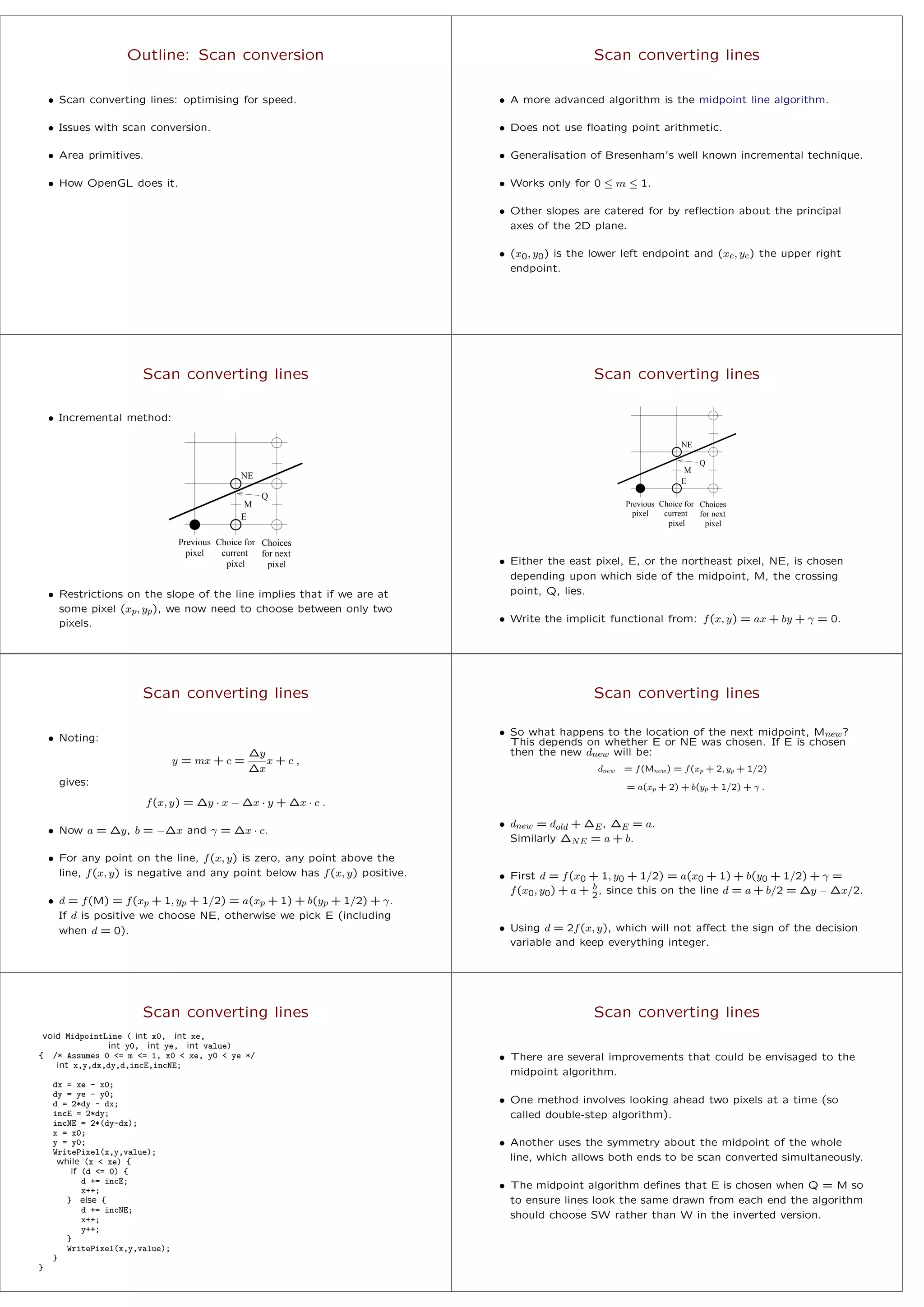 Outline: Scan conversion
• Scan converting lines: optimising for speed.
• Issues with scan conversion.
• Area primitives.
• How OpenGL does it.
Scan converting lines
• A more advanced algorithm is the midpoint line algorithm.
• Does not use ﬂoating point arithmetic.
• Generalisation of Bresenham’s well known incremental technique.
• Works only for 0 ≤ m ≤ 1.
• Other slopes are catered for by reﬂection about the principal
axes of the 2D plane.
• (x0, y0) is the lower left endpoint and (xe, ye) the upper right
endpoint.
Scan converting lines
• Incremental method:
M
Q
NE
E
Choices
pixel
current
Choice for
pixel
Previous
for next
pixel
• Restrictions on the slope of the line implies that if we are at
some pixel (xp, yp), we now need to choose between only two
pixels.
Scan converting lines
M
Q
NE
E
Choices
pixel
current
Choice for
pixel
Previous
for next
pixel
• Either the east pixel, E, or the northeast pixel, NE, is chosen
depending upon which side of the midpoint, M, the crossing
point, Q, lies.
• Write the implicit functional from: f(x, y) = ax + by + γ = 0.
Scan converting lines
• Noting:
y = mx + c =
∆y
∆x
x + c ,
gives:
f(x, y) = ∆y · x − ∆x · y + ∆x · c .
• Now a = ∆y, b = −∆x and γ = ∆x · c.
• For any point on the line, f(x, y) is zero, any point above the
line, f(x, y) is negative and any point below has f(x, y) positive.
• d = f(M) = f(xp + 1, yp + 1/2) = a(xp + 1) + b(yp + 1/2) + γ.
If d is positive we choose NE, otherwise we pick E (including
when d = 0).
Scan converting lines
• So what happens to the location of the next midpoint, Mnew?
This depends on whether E or NE was chosen. If E is chosen
then the new dnew will be:
dnew = f(Mnew) = f(xp + 2, yp + 1/2)
= a(xp + 2) + b(yp + 1/2) + γ .
• dnew = dold + ∆E, ∆E = a.
Similarly ∆NE = a + b.
• First d = f(x0 + 1, y0 + 1/2) = a(x0 + 1) + b(y0 + 1/2) + γ =
f(x0, y0) + a + b
2, since this on the line d = a + b/2 = ∆y − ∆x/2.
• Using d = 2f(x, y), which will not aﬀect the sign of the decision
variable and keep everything integer.
Scan converting lines
void MidpointLine ( int x0, int xe,
int y0, int ye, int value)
{ /* Assumes 0 <= m <= 1, x0 < xe, y0 < ye */
int x,y,dx,dy,d,incE,incNE;
dx = xe - x0;
dy = ye - y0;
d = 2*dy - dx;
incE = 2*dy;
incNE = 2*(dy-dx);
x = x0;
y = y0;
WritePixel(x,y,value);
while (x < xe) {
if (d <= 0) {
d += incE;
x++;
} else {
d += incNE;
x++;
y++;
}
WritePixel(x,y,value);
}
}
Scan converting lines
• There are several improvements that could be envisaged to the
midpoint algorithm.
• One method involves looking ahead two pixels at a time (so
called double-step algorithm).
• Another uses the symmetry about the midpoint of the whole
line, which allows both ends to be scan converted simultaneously.
• The midpoint algorithm deﬁnes that E is chosen when Q = M so
to ensure lines look the same drawn from each end the algorithm
should choose SW rather than W in the inverted version.
 