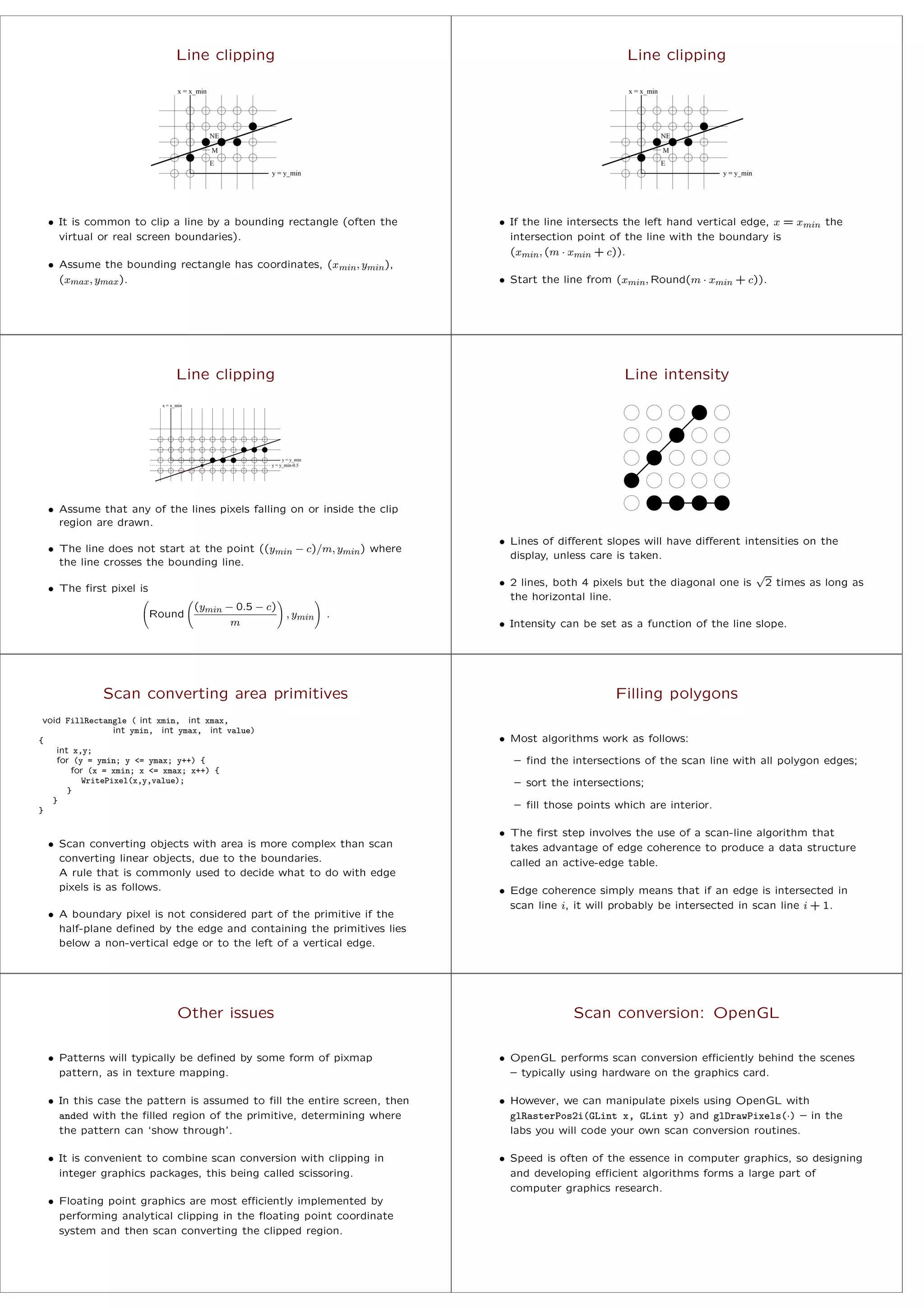 Line clipping
NE
y = y_min
x = x_min
M
E
• It is common to clip a line by a bounding rectangle (often the
virtual or real screen boundaries).
• Assume the bounding rectangle has coordinates, (xmin, ymin),
(xmax, ymax).
Line clipping
NE
y = y_min
x = x_min
M
E
• If the line intersects the left hand vertical edge, x = xmin the
intersection point of the line with the boundary is
(xmin, (m · xmin + c)).
• Start the line from (xmin, Round(m · xmin + c)).
Line clipping
x = x_min
y = y_min-0.5
y = y_min
• Assume that any of the lines pixels falling on or inside the clip
region are drawn.
• The line does not start at the point ((ymin − c)/m, ymin) where
the line crosses the bounding line.
• The ﬁrst pixel is
Round
(ymin − 0.5 − c)
m
, ymin .
Line intensity
• Lines of diﬀerent slopes will have diﬀerent intensities on the
display, unless care is taken.
• 2 lines, both 4 pixels but the diagonal one is
√
2 times as long as
the horizontal line.
• Intensity can be set as a function of the line slope.
Scan converting area primitives
void FillRectangle ( int xmin, int xmax,
int ymin, int ymax, int value)
{
int x,y;
for (y = ymin; y <= ymax; y++) {
for (x = xmin; x <= xmax; x++) {
WritePixel(x,y,value);
}
}
}
• Scan converting objects with area is more complex than scan
converting linear objects, due to the boundaries.
A rule that is commonly used to decide what to do with edge
pixels is as follows.
• A boundary pixel is not considered part of the primitive if the
half-plane deﬁned by the edge and containing the primitives lies
below a non-vertical edge or to the left of a vertical edge.
Filling polygons
• Most algorithms work as follows:
– ﬁnd the intersections of the scan line with all polygon edges;
– sort the intersections;
– ﬁll those points which are interior.
• The ﬁrst step involves the use of a scan-line algorithm that
takes advantage of edge coherence to produce a data structure
called an active-edge table.
• Edge coherence simply means that if an edge is intersected in
scan line i, it will probably be intersected in scan line i + 1.
Other issues
• Patterns will typically be deﬁned by some form of pixmap
pattern, as in texture mapping.
• In this case the pattern is assumed to ﬁll the entire screen, then
anded with the ﬁlled region of the primitive, determining where
the pattern can ‘show through’.
• It is convenient to combine scan conversion with clipping in
integer graphics packages, this being called scissoring.
• Floating point graphics are most eﬃciently implemented by
performing analytical clipping in the ﬂoating point coordinate
system and then scan converting the clipped region.
Scan conversion: OpenGL
• OpenGL performs scan conversion eﬃciently behind the scenes
– typically using hardware on the graphics card.
• However, we can manipulate pixels using OpenGL with
glRasterPos2i(GLint x, GLint y) and glDrawPixels(·) – in the
labs you will code your own scan conversion routines.
• Speed is often of the essence in computer graphics, so designing
and developing eﬃcient algorithms forms a large part of
computer graphics research.
 