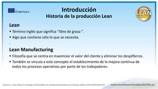Lean
 Término inglés que significa ''libre de grasa ''.
 Algo que contiene sólo lo que se necesita.

Lean Manufacturing
 Filosofía que se centra en maximizar el valor del cliente y eliminar los despilfarros.
 También se vincula a este concepto el establecimiento de la mejora continua de
todos los procesos operativos por parte de los trabajadores.
Introducción
Historia de la producción Lean
 