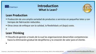 Lean Production
 Producción de una amplia variedad de productos o servicios en pequeños lotes y con
tiempos de fabricación reducidos.
 Otras áreas de enfoque son la calidad, la flexibilidad y el (bajo) costo.

Lean Thinking
 Filosofía de gestión a través de la cual las organizaciones desarrollan competencias
hacia la eliminación gradual de despilfarros y la creación de valor para el cliente.

Introduction
What is Lean?
 