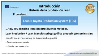 Lean = Toyota Production System (TPS)
…Hoy, TPS combina lean con otros buenos métodos.
Lean Production / Lean Manufacturing significa producir y/o suministrar:
Justo lo que es necesario y en la cantidad requerida
- Cuando sea necesario
- Donde sea necesario
El comienzo…
Introducción
Historia de la producción Lean
 