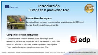 Compañía eléctrica portuguesa
El proyecto Lean condujo a la reducción de tiempo en el
reemplazo después de errores en todas las áreas de la red. En los
últimos 5 años TIEPI (Installed Power Equivalent Interruption
Time) ha disminuido en aproximadamente un 70%.
Fuerza Aérea Portuguesa
La aplicación de métodos Lean condujo a una reducción del 60% en el
tiempo de entrega del mantenimiento.
Introducción
Historia de la producción Lean
 