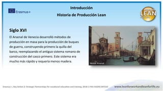 Introducción
Historia de Producción Lean
Siglo XVI
El Arsenal de Venecia desarrolló métodos de
producción en masa para la producción de buques
de guerra, construyendo primero la quilla del
barco, reemplazando el antiguo sistema romano de
construcción del casco primero. Este sistema era
mucho más rápido y requería menos madera. Venice Arsenal
 