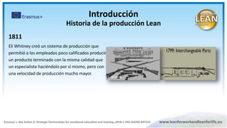 1811
Eli Whitney creó un sistema de producción que
permitió a los empleados poco calificados producir
un producto terminado con la misma calidad que
un especialista haciéndolo por sí mismo, pero con
una velocidad de producción mucho mayor.
E. Whitney
Introducción
Historia de la producción Lean
 