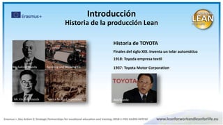 Historia de TOYOTA
Finales del siglo XIX: Inventa un telar automático
1918: Toyoda empresa textil
1937: Toyota Motor Corporation
2010: Akio Toyoda
Mr. Sakishi Toyoda Spinning and Weaving Co.
Toyota Motor Corporation
Mr. Kiichiro Toyoda AkioToyoda
Introducción
Historia de la producción Lean
 