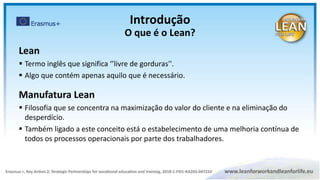 Lean
 Termo inglês que significa ‘’livre de gorduras''.
 Algo que contém apenas aquilo que é necessário.
Manufatura Lean
 Filosofia que se concentra na maximização do valor do cliente e na eliminação do
desperdício.
 Também ligado a este conceito está o estabelecimento de uma melhoria contínua de
todos os processos operacionais por parte dos trabalhadores.
Introdução
O que é o Lean?
 