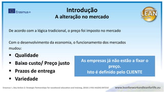 De acordo com a lógica tradicional, o preço foi imposto no mercado
Com o desenvolvimento da economia, o funcionamento dos mercados
mudou:
 Qualidade
 Baixo custo/ Preço justo
 Prazos de entrega
 Variedade
As empresas já não estão a fixar o
preço.
Isto é definido pelo CLIENTE
Introdução
A alteração no mercado
 