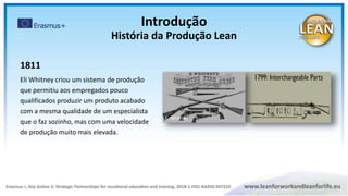 1811
Eli Whitney criou um sistema de produção
que permitiu aos empregados pouco
qualificados produzir um produto acabado
com a mesma qualidade de um especialista
que o faz sozinho, mas com uma velocidade
de produção muito mais elevada.
E. Whitney
Introdução
História da Produção Lean
 