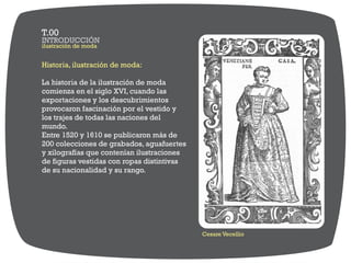Historia, ilustración de moda:
La historia de la ilustración de moda
comienza en el siglo XVI, cuando las
exportaciones y los descubrimientos
provocaron fascinación por el vestido y
los trajes de todas las naciones del
mundo.
Entre 1520 y 1610 se publicaron más de
200 colecciones de grabados, aguafuertes
y xilografías que contenían ilustraciones
de figuras vestidas con ropas distintivas
de su nacionalidad y su rango.
Cesare Vecellio
ilustración de moda
INTRODUCCIÓN
T.00
 