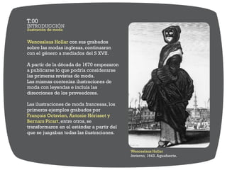 Wenceslaus Hollar con sus grabados
sobre las modas inglesas, continuaron
con el género a mediados del S XVII.
A partir de la década de 1670 empezaron
a publicarse lo que podría considerarse
las primeras revistas de moda.
Las mismas contenían ilustraciones de
moda con leyendas e incluía las
direcciones de los proveedores.
Las ilustraciones de moda francesas, los
primeros ejemplos grabados por
François Octavien, Antonie Hérisset y
Bernars Picart, entre otros, se
transformaron en el estándar a partir del
que se juzgaban todas las ilustraciones.
Wenceslaus Hollar
Invierno, 1643. Aguafuerte.
ilustración de moda
INTRODUCCIÓN
T.00
 