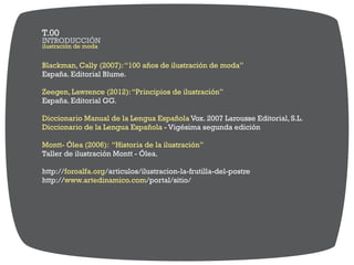 Blackman, Cally (2007):“100 años de ilustración de moda”
España. Editorial Blume.
Zeegen, Lawrence (2012):“Principios de ilustración”
España. Editorial GG.
Vox. 2007 Larousse Editorial, S.L.Diccionario Manual de la Lengua Española
Diccionario de la Lengua Española - Vigésima segunda edición
Montt- Ólea (2006): “Historia de la ilustración”
Taller de ilustración Montt - Ólea.
http:// /articulos/ilustracion-la-frutilla-del-postreforoalfa.org
http:// /portal/sitio/www.artedinamico.com
ilustración de moda
INTRODUCCIÓN
T.00
 