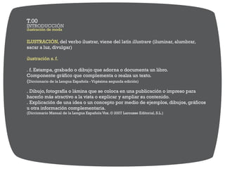 ilustración de moda
INTRODUCCIÓN
T.00
ILUSTRACIÓN, del verbo ilustrar, viene del latín illustrare (iluminar, alumbrar,
sacar a luz, divulgar)
ilustración s. f.
. f. Estampa, grabado o dibujo que adorna o documenta un libro.
Componente gráfico que complementa o realza un texto.
(Diccionario de la Lengua Española - Vigésima segunda edición)
. Dibujo, fotografía o lámina que se coloca en una publicación o impreso para
hacerlo más atractivo a la vista o explicar y ampliar su contenido.
. Explicación de una idea o un concepto por medio de ejemplos, dibujos, gráficos
u otra información complementaria.
(Diccionario Manual de la Lengua Española Vox. © 2007 Larousse Editorial, S.L.)
 