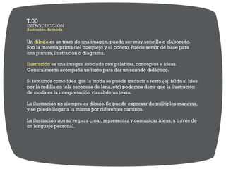 Un es un trazo de una imagen, puede ser muy sencillo o elaborado.dibujo
Son la materia prima del bosquejo y el boceto. Puede servir de base para
una pintura, ilustración o diagrama.
es una imagen asociada con palabras, conceptos e ideas.Ilustración
Generalmente acompaña un texto para dar un sentido didáctico.
Si tomamos como idea que la moda se puede traducir a texto (ej: falda al bies
por la rodilla en tela escocesa de lana, etc) podemos decir que la ilustración
de moda es la interpretación visual de un texto.
La ilustración no siempre es dibujo. Se puede expresar de múltiples maneras,
y se puede llegar a la misma por diferentes caminos.
La ilustración nos sirve para crear, representar y comunicar ideas, a través de
un lenguaje personal.
ilustración de moda
INTRODUCCIÓN
T.00
 