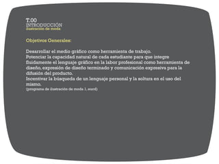 Objetivos Generales:
Desarrollar el medio gráfico como herramienta de trabajo.
Potenciar la capacidad natural de cada estudiante para que integre
fluidamente el lenguaje gráfico en la labor profesional como herramienta de
diseño, expresión de diseño terminado y comunicación expresiva para la
difusión del producto.
Incentivar la búsqueda de un lenguaje personal y la soltura en el uso del
mismo.
(programa de ilustración de moda 1, eucd)
ilustración de moda
INTRODUCCIÓN
T.00
 