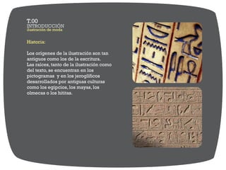 Historia:
Los orígenes de la ilustración son tan
antiguos como los de la escritura.
Las raíces, tanto de la ilustración como
del texto, se encuentran en los
pictogramas y en los jeroglíficos
desarrollados por antiguas culturas
como los egipcios, los mayas, los
olmecas o los hititas.
ilustración de moda
INTRODUCCIÓN
T.00
 