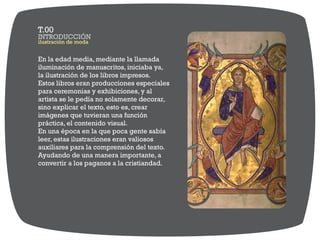 En la edad media, mediante la llamada
iluminación de manuscritos, iniciaba ya,
la ilustración de los libros impresos.
Estos libros eran producciones especiales
para ceremonias y exhibiciones, y al
artista se le pedía no solamente decorar,
sino explicar el texto, esto es, crear
imágenes que tuvieran una función
práctica, el contenido visual.
En una época en la que poca gente sabía
leer, estas ilustraciones eran valiosos
auxiliares para la comprensión del texto.
Ayudando de una manera importante, a
convertir a los paganos a la cristiandad.
ilustración de moda
INTRODUCCIÓN
T.00
 