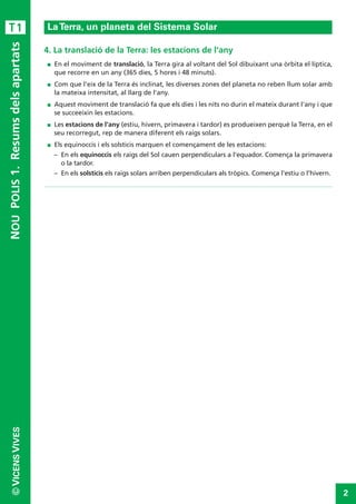 T1 
La Terra, un planeta del Sistema Solar 
4. La translació de la Terra: les estacions de l’any 
 En el moviment de translació, la Terra gira al voltant del Sol dibuixant una òrbita el·líptica, 
que recorre en un any (365 dies, 5 hores i 48 minuts). 
 Com que l'eix de la Terra és inclinat, les diverses zones del planeta no reben llum solar amb 
la mateixa intensitat, al llarg de l'any. 
 Aquest moviment de translació fa que els dies i les nits no durin el mateix durant l'any i que 
se succeeixin les estacions. 
 Les estacions de l'any (estiu, hivern, primavera i tardor) es produeixen perquè la Terra, en el 
seu recorregut, rep de manera diferent els raigs solars. 
 Els equinoccis i els solsticis marquen el començament de les estacions: 
– En els equinoccis els raigs del Sol cauen perpendiculars a l'equador. Comença la primavera 
o la tardor. 
– En els solsticis els raigs solars arriben perpendiculars als tròpics. Comença l'estiu o l'hivern. 
NOU POLIS 1. Resums dels apartats 
2 © VICENSVIVES 

