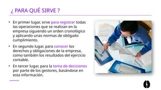 • En primer lugar, sirve para registrar todas
las operaciones que se realizan en la
empresa siguiendo un orden cronológico
y aplicando unas normas de obligado
cumplimiento.
• En segundo lugar, para conocer los
derechos y obligaciones de la empresa,
como también los resultados del ejercicio
contable.
• En tercer lugar, para la toma de decisiones
por parte de los gestores, basándose en
esta información.
¿ PARA QUÉ SIRVE ?
 