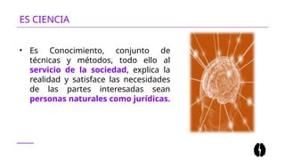 ES CIENCIA
• Es Conocimiento, conjunto de
técnicas y métodos, todo ello al
servicio de la sociedad, explica la
realidad y satisface las necesidades
de las partes interesadas sean
personas naturales como jurídicas.
 