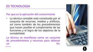 ES TECNOLOGIA
Por que es la aplicación del conocimiento
• La técnica contable está constituida por el
conjunto de recursos, medios y artificios,
así como también de los procedimientos
que hacen posible el cumplimiento de las
funciones y el logro de los objetivos de la
contabilidad.
La técnica se manifiesta como un conjunto
de procedimientos y recursos para obtener
un fin.
 